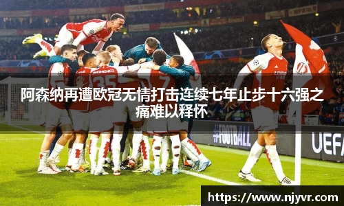 阿森纳再遭欧冠无情打击连续七年止步十六强之痛难以释怀