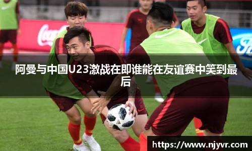 阿曼与中国U23激战在即谁能在友谊赛中笑到最后