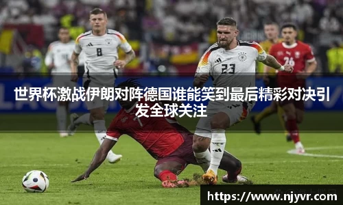 世界杯激战伊朗对阵德国谁能笑到最后精彩对决引发全球关注